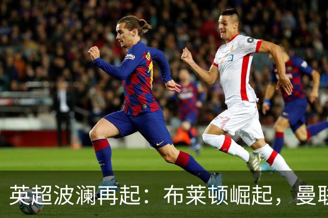 英超波澜再起：布莱顿崛起，曼联无力回天，争冠局势混乱