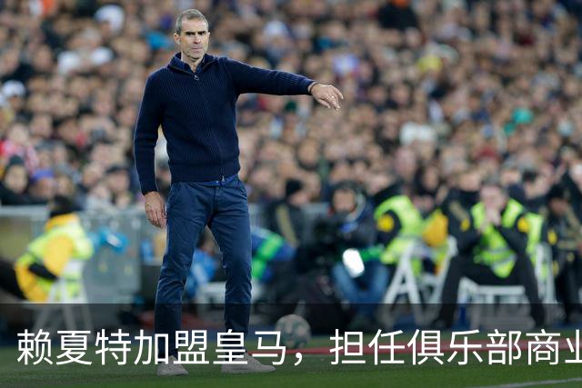 赖夏特加盟皇马，担任俱乐部商业部门新负责人